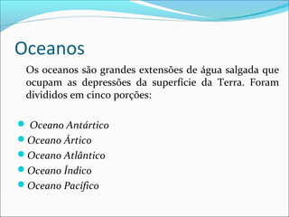 Oceanos
Os oceanos são grandes extensões de água salgada que
ocupam as depressões da superfície da Terra. Foram
divididos em cinco porções:
 Oceano Antártico
Oceano Ártico
Oceano Atlântico
Oceano Índico
Oceano Pacífico

 