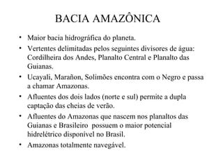 BACIA AMAZÔNICA
• Maior bacia hidrográfica do planeta.
• Vertentes delimitadas pelos seguintes divisores de água:
Cordilheira dos Andes, Planalto Central e Planalto das
Guianas.
• Ucayali, Marañon, Solimões encontra com o Negro e passa
a chamar Amazonas.
• Afluentes dos dois lados (norte e sul) permite a dupla
captação das cheias de verão.
• Afluentes do Amazonas que nascem nos planaltos das
Guianas e Brasileiro possuem o maior potencial
hidrelétrico disponível no Brasil.
• Amazonas totalmente navegável.

 