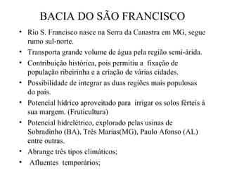 BACIA DO SÃO FRANCISCO
• Rio S. Francisco nasce na Serra da Canastra em MG, segue
rumo sul-norte.
• Transporta grande volume de água pela região semi-árida.
• Contribuição histórica, pois permitiu a fixação de
população ribeirinha e a criação de várias cidades.
• Possibilidade de integrar as duas regiões mais populosas
do país.
• Potencial hídrico aproveitado para irrigar os solos férteis à
sua margem. (Fruticultura)
• Potencial hidrelétrico, explorado pelas usinas de
Sobradinho (BA), Três Marias(MG), Paulo Afonso (AL)
entre outras.
• Abrange três tipos climáticos;
• Afluentes temporários;

 