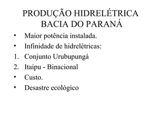 PRODUÇÃO HIDRELÉTRICA
BACIA DO PARANÁ
•
•

Maior potência instalada.
Infinidade de hidrelétricas:
1. Conjunto Urubupungá
2. Itaipu - Binacional
• Custo.
• Desastre ecológico

 