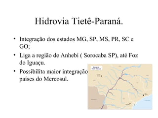 Hidrovia Tietê-Paraná.
• Integração dos estados MG, SP, MS, PR, SC e
GO;
• Liga a região de Anhebi ( Sorocaba SP), até Foz
do Iguaçu.
• Possibilita maior integração do Brasil com os
países do Mercosul.

 