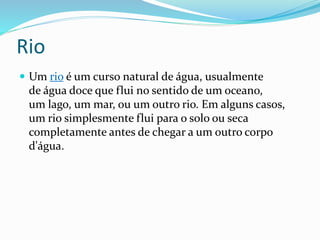 Rio 
 Um rio é um curso natural de água, usualmente 
de água doce que flui no sentido de um oceano, 
um lago, um mar, ou um outro rio. Em alguns casos, 
um rio simplesmente flui para o solo ou seca 
completamente antes de chegar a um outro corpo 
d'água. 
 