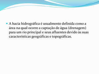  A bacia hidrográfica é usualmente definida como a 
área na qual ocorre a captação de água (drenagem) 
para um rio principal e seus afluentes devido às suas 
características geográficas e topográficas. 
 