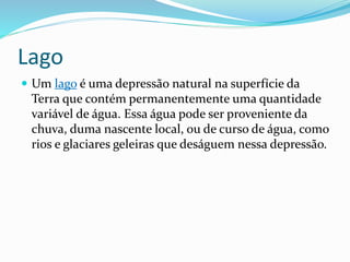Lago 
 Um lago é uma depressão natural na superfície da 
Terra que contém permanentemente uma quantidade 
variável de água. Essa água pode ser proveniente da 
chuva, duma nascente local, ou de curso de água, como 
rios e glaciares geleiras que deságuem nessa depressão. 
 
