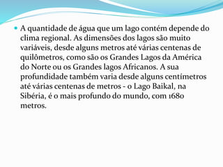  A quantidade de água que um lago contém depende do 
clima regional. As dimensões dos lagos são muito 
variáveis, desde alguns metros até várias centenas de 
quilômetros, como são os Grandes Lagos da América 
do Norte ou os Grandes lagos Africanos. A sua 
profundidade também varia desde alguns centímetros 
até várias centenas de metros - o Lago Baikal, na 
Sibéria, é o mais profundo do mundo, com 1680 
metros. 
 