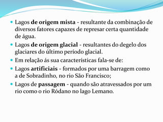  Lagos de origem mista - resultante da combinação de 
diversos fatores capazes de represar certa quantidade 
de água. 
 Lagos de origem glacial - resultantes do degelo dos 
glaciares do último período glacial. 
 Em relação ás sua características fala-se de: 
 Lagos artificiais - formados por uma barragem como 
a de Sobradinho, no rio São Francisco; 
 Lagos de passagem - quando são atravessados por um 
rio como o rio Ródano no lago Lemano. 
 
