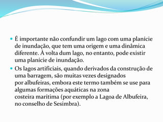  É importante não confundir um lago com uma planície 
de inundação, que tem uma origem e uma dinâmica 
diferente. À volta dum lago, no entanto, pode existir 
uma planície de inundação. 
 Os lagos artificiais, quando derivados da construção de 
uma barragem, são muitas vezes designados 
por albufeiras, embora este termo também se use para 
algumas formações aquáticas na zona 
costeira marítima (por exemplo a Lagoa de Albufeira, 
no conselho de Sesimbra). 
 