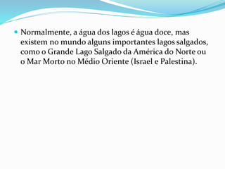  Normalmente, a água dos lagos é água doce, mas 
existem no mundo alguns importantes lagos salgados, 
como o Grande Lago Salgado da América do Norte ou 
oMar Morto no Médio Oriente (Israel e Palestina). 
 