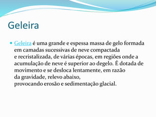 Geleira 
 Geleira é uma grande e espessa massa de gelo formada 
em camadas sucessivas de neve compactada 
e recristalizada, de várias épocas, em regiões onde a 
acumulação de neve é superior ao degelo. É dotada de 
movimento e se desloca lentamente, em razão 
da gravidade, relevo abaixo, 
provocando erosão e sedimentação glacial. 
 