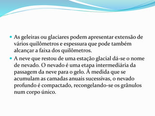  As geleiras ou glaciares podem apresentar extensão de 
vários quilômetros e espessura que pode também 
alcançar a faixa dos quilômetros. 
 A neve que restou de uma estação glacial dá-se o nome 
de nevado. O nevado é uma etapa intermediária da 
passagem da neve para o gelo. À medida que se 
acumulam as camadas anuais sucessivas, o nevado 
profundo é compactado, recongelando-se os grânulos 
num corpo único. 
 