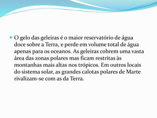  O gelo das geleiras é o maior reservatório de água 
doce sobre a Terra, e perde em volume total de água 
apenas para os oceanos. As geleiras cobrem uma vasta 
área das zonas polares mas ficam restritas às 
montanhas mais altas nos trópicos. Em outros locais 
do sistema solar, as grandes calotas polares de Marte 
rivalizam-se com as da Terra. 
 
