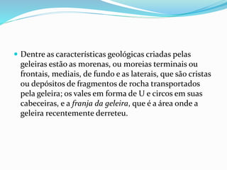  Dentre as características geológicas criadas pelas 
geleiras estão as morenas, ou moreias terminais ou 
frontais, mediais, de fundo e as laterais, que são cristas 
ou depósitos de fragmentos de rocha transportados 
pela geleira; os vales em forma de U e circos em suas 
cabeceiras, e a franja da geleira, que é a área onde a 
geleira recentemente derreteu. 
 
