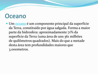 Oceano 
 Um oceano é um componente principal da superfície 
da Terra, constituído por água salgada. Forma a maior 
parte da hidrosfera: aproximadamente 71% da 
superfície da Terra (uma área de uns 361 milhões 
de quilômetros quadrados). Mais do que a metade 
desta área tem profundidades maiores que 
3.000metros. 
 