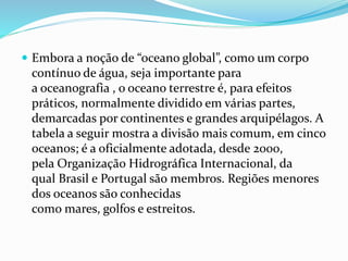  Embora a noção de “oceano global”, como um corpo 
contínuo de água, seja importante para 
a oceanografia , o oceano terrestre é, para efeitos 
práticos, normalmente dividido em várias partes, 
demarcadas por continentes e grandes arquipélagos. A 
tabela a seguir mostra a divisão mais comum, em cinco 
oceanos; é a oficialmente adotada, desde 2000, 
pela Organização Hidrográfica Internacional, da 
qual Brasil e Portugal são membros. Regiões menores 
dos oceanos são conhecidas 
como mares, golfos e estreitos. 
 
