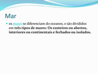 Mar 
 os mares se diferenciam do oceanos, e são divididos 
em três tipos de mares: Os costeiros ou abertos, 
interiores ou continentais e fechados ou isolados. 
 