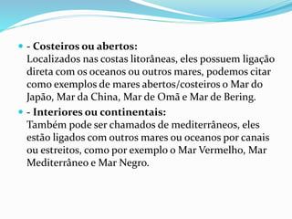 - Costeiros ou abertos: 
Localizados nas costas litorâneas, eles possuem ligação 
direta com os oceanos ou outros mares, podemos citar 
como exemplos de mares abertos/costeiros o Mar do 
Japão, Mar da China, Mar de Omã e Mar de Bering. 
 - Interiores ou continentais: 
Também pode ser chamados de mediterrâneos, eles 
estão ligados com outros mares ou oceanos por canais 
ou estreitos, como por exemplo o Mar Vermelho, Mar 
Mediterrâneo e Mar Negro. 
 