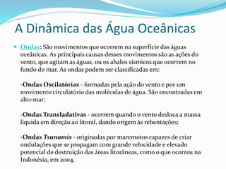 A Dinâmica das Água Oceânicas 
 Ondas: São movimentos que ocorrem na superfície das águas 
oceânicas. As principais causas desses movimentos são as ações do 
vento, que agitam as águas, ou os abalos sísmicos que ocorrem no 
fundo do mar. As ondas podem ser classificadas em: 
-Ondas Oscilatórias - formadas pela ação do vento e por um 
movimento circulatório das moléculas de água. São encontradas em 
alto-mar; 
-Ondas Transladativas - ocorrem quando o vento desloca a massa 
líquida em direção ao litoral, dando origem às rebentações; 
-Ondas Tsunamis - originadas por maremotos capazes de criar 
ondulações que se propagam com grande velocidade e elevado 
potencial de destruição das áreas litorâneas, como o que ocorreu na 
Indonésia, em 2004. 
 