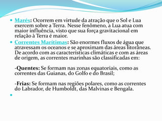  Marés: Ocorrem em virtude da atração que o Sol e Lua 
exercem sobre a Terra. Nesse fenômeno, a Lua atua com 
maior influência, visto que sua força gravitacional em 
relação à Terra é maior. 
 Correntes Marítimas: São enormes fluxos de água que 
atravessam os oceanos e se aproximam das áreas litorâneas. 
De acordo com as características climáticas e com as áreas 
de origem, as correntes marinhas são classificadas em: 
-Quentes: Se formam nas zonas equatoriais, como as 
correntes das Guianas, do Golfo e do Brasil; 
-Frias: Se formam nas regiões polares, como as correntes 
do Labrador, de Humboldt, das Malvinas e Bengala. 
 
 