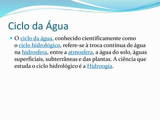 Ciclo da Água 
 O ciclo da água, conhecido cientificamente como 
o ciclo hidrológico, refere-se à troca contínua de água 
na hidrosfera, entre a atmosfera, a água do solo, águas 
superficiais, subterrâneas e das plantas. A ciência que 
estuda o ciclo hidrológico é a Hidroogia. 
 