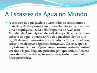 A Escassez da Água no Mundo 
 A escassez de água já afeta quase todos os continentes e 
mais de 40% das pessoas em nosso planeta, é o que mostra 
uma pesquisa realizada pelo Programa de Avaliação 
Mundial da Água. Apesar de 70% da superfície terrestre ser 
coberta de água, apenas 2,5% é de água doce. Sendo que 
99,7% desse volume está concentrado na forma de geleiras, 
coberturas de neve e águas subterrâneas. Ou seja, apenas 
0,3% desse recurso próprio para o consumo está disponível 
em rios e lagos. Pequena porcentagem que seria suficiente 
para abastecer a vida na terra caso a ação do homem não 
fosse predatória. 
 