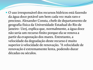  O uso irresponsável dos recursos hídricos está fazendo 
da água doce potável um bem cada vez mais raro e 
precioso. Alexander Consta, chefe de departamento de 
geografia física da Universidade Estadual do Rio de 
Janeiro- Uerj, explica que, normalmente, a água doce 
não seria um recurso finito porque ela se renova a 
partir da evaporação dos mares. Entretanto, a 
velocidade da degradação deste recurso é muito 
superior à velocidade de renovação. “A velocidade de 
renovação é extremamente lenta, podendo durar 
décadas ou séculos. 
 
