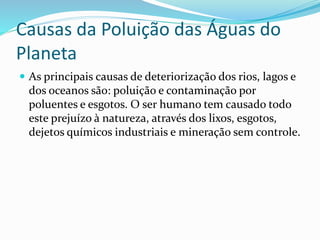 Causas da Poluição das Águas do 
Planeta 
 As principais causas de deteriorização dos rios, lagos e 
dos oceanos são: poluição e contaminação por 
poluentes e esgotos. O ser humano tem causado todo 
este prejuízo à natureza, através dos lixos, esgotos, 
dejetos químicos industriais e mineração sem controle. 
 