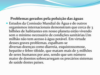 Problemas gerados pela poluição das águas 
 Estudos da Comissão Mundial de Água e de outros 
organismos internacionais demonstram que cerca de 3 
bilhões de habitantes em nosso planeta estão vivendo 
sem o mínimo necessário de condições sanitárias.Um 
milhão não tem acesso à água potável. Em virtude 
desses graves problemas, espalham-se 
diversas doenças como diarreia, esquistossomose, 
hepatite e febre tifoide, que matam mais de 5 milhões 
de seres humanos por ano, sendo que um número 
maior de doentes sobrecarregam os precários sistemas 
de saúde destes países. 
 