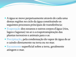 A água se move perpetuamente através de cada uma 
destas regiões no ciclo da água constituindo os 
seguintes processos principais de transferência: 
 Evaporação dos oceanos e outros corpos d'água (rios, 
lagos e lagunas) no ar e a evapotranspiração das 
plantas terrestres e animais para o ar. 
 Precipitação, pela condensação do vapor de água do ar 
e caindo diretamente na terra ou no mar. 
 Escoamento superficial sobre a terra, geralmente 
atingem o mar. 
 