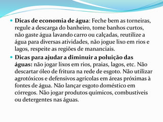  Dicas de economia de água: Feche bem as torneiras, 
regule a descarga do banheiro, tome banhos curtos, 
não gaste água lavando carro ou calçadas, reutilize a 
água para diversas atividades, não jogue lixo em rios e 
lagos, respeite as regiões de mananciais. 
 Dicas para ajudar a diminuir a poluição das 
águas: não jogar lixos em rios, praias, lagos, etc. Não 
descartar óleo de fritura na rede de esgoto. Não utilizar 
agrotóxicos e defensivos agrícolas em áreas próximas à 
fontes de água. Não lançar esgoto doméstico em 
córregos. Não jogar produtos químicos, combustíveis 
ou detergentes nas águas. 
 