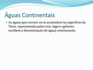 Águas Continentais 
 As águas que correm ou se acumulam na superfície da 
Terra, representada pelos rios, lagos e geleiras, 
recebem a denominação de águas continentais. 
 