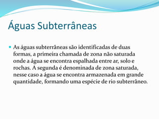 Águas Subterrâneas 
 As águas subterrâneas são identificadas de duas 
formas, a primeira chamada de zona não saturada 
onde a água se encontra espalhada entre ar, solo e 
rochas. A segunda é denominada de zona saturada, 
nesse caso a água se encontra armazenada em grande 
quantidade, formando uma espécie de rio subterrâneo. 
 