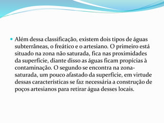  Além dessa classificação, existem dois tipos de águas 
subterrâneas, o freático e o artesiano. O primeiro está 
situado na zona não saturada, fica nas proximidades 
da superfície, diante disso as águas ficam propícias à 
contaminação. O segundo se encontra na zona-saturada, 
um pouco afastado da superfície, em virtude 
dessas características se faz necessária a construção de 
poços artesianos para retirar água desses locais. 
 