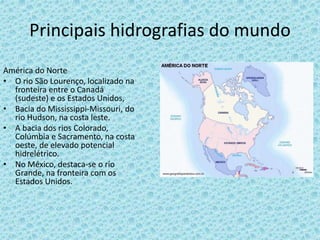 Principais hidrografias do mundo
América do Norte
• O rio São Lourenço, localizado na
fronteira entre o Canadá
(sudeste) e os Estados Unidos,
• Bacia do Mississippi-Missouri, do
rio Hudson, na costa leste.
• A bacia dos rios Colorado,
Colúmbia e Sacramento, na costa
oeste, de elevado potencial
hidrelétrico.
• No México, destaca-se o rio
Grande, na fronteira com os
Estados Unidos.
 