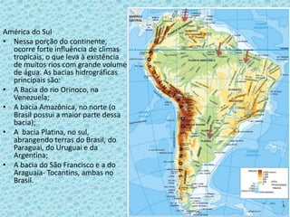 América do Sul
• Nessa porção do continente,
ocorre forte influência de climas
tropicais, o que leva à existência
de muitos rios com grande volume
de água. As bacias hidrográficas
principais são:
• A Bacia do rio Orinoco, na
Venezuela;
• A bacia Amazônica, no norte (o
Brasil possui a maior parte dessa
bacia);
• A bacia Platina, no sul,
abrangendo terras do Brasil, do
Paraguai, do Uruguai e da
Argentina;
• A bacia do São Francisco e a do
Araguaia- Tocantins, ambas no
Brasil.
 