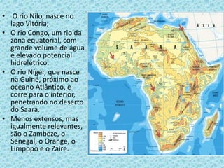 • O rio Nilo, nasce no
lago Vitória;
• O rio Congo, um rio da
zona equatorial, com
grande volume de água
e elevado potencial
hidrelétrico.
• O rio Níger, que nasce
na Guiné, próximo ao
oceano Atlântico, e
corre para o interior,
penetrando no deserto
do Saara.
• Menos extensos, mas
igualmente relevantes,
são o Zambeze, o
Senegal, o Orange, o
Limpopo e o Zaire.
 