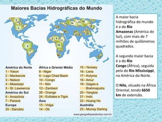 A maior bacia
hidrográfica do mundo
é a do Rio
Amazonas (América do
Sul), com mais de 7
milhões de quilômetros
quadrados.
A segunda maior bacia
é a do Rio
Congo (África), seguida
pela do Rio Mississippi,
na América do Norte.
O Nilo, situado na África
Oriental, tendo 6650
km de extensão.
 