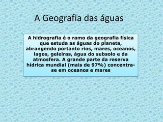 A Geografia das águas
A hidrografia é o ramo da geografia física
que estuda as águas do planeta,
abrangendo portanto rios, mares, oceanos,
lagos, geleiras, água do subsolo e da
atmosfera. A grande parte da reserva
hídrica mundial (mais de 97%) concentra-
se em oceanos e mares
 