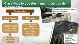 Região
Nordeste
do Brasil
Região
Nordeste
do Brasil
Formam-se por
um curto
período, devido
às chuvas
intensas –
torrentes
Secam durante
determinado
período do ano
© Wikimedia Commons/Olaf Tausch
Rio intermitente em Pollença,
Maiorca, Espanha
©WikimediaCommons/Raparigaambiciosa
Rio efêmero.
Yosemite
National Park,
Califórnia
Classificação dos rios – quanto ao tipo de
escoamento
Intermitentes Efêmeros
Temporários
 