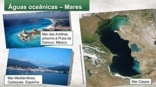 Mar Mediterrâneo,
Cadaqués, Espanha
©WikimediaCommons/NASA/GSFC/JeffSchmaltz Mar Cáspio
©CreativeCommons/GuadalupeCervilla
Mar das Antilhas
próximo à Praia de
Cancun, México
© Wikimedia Commons/Mardetanha
Águas oceânicas – Mares
 