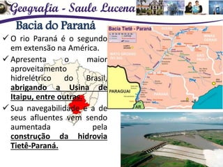 Bacia do Paraná
 O rio Paraná é o segundo
em extensão na América.
 Apresenta o maior
aproveitamento
hidrelétrico do Brasil,
abrigando a Usina de
Itaipu, entre outras.
 Sua navegabilidade e a de
seus afluentes vem sendo
aumentada pela
construção da hidrovia
Tietê-Paraná.
 