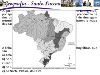 2- (UCS) O Brasil tem um grande potencial em sua rede hidrográfica,
por apresentar rios caudalosos, grande volume d’água, predomínio de
rios perenes, de foz em estuário, de regime pluvial de drenagem
exorreica, de grande potencial hidráulico e outros. Observe o mapa
das bacias hidrográficas brasileiras.
A linha que vai de “A” a “B” passa sobre três bacias hidrográficas, que
são
a) Amazônica, do Tocantins-Araguaia, do Nordeste.
b) do São Francisco, do Nordeste, do Leste.
c)Platina, do São Francisco, do Sul-Sudeste.
d) do Tocantins-Araguaia, do São Francisco, do Leste.
e) do Norte, Platina, do Leste.
 