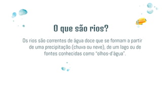 O que são rios?
Os rios são correntes de água doce que se formam a partir
de uma precipitação (chuva ou neve), de um lago ou de
fontes conhecidas como “olhos-d’água”.
 
