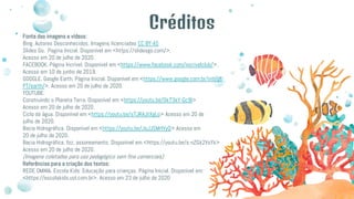Créditos
Fonte das imagens e vídeos:
Bing. Autores Desconhecidos. Imagens licenciadas CC BY-AS
Slides Go. Pagina Inicial. Disponível em <https://slidesgo.com/>.
Acesso em 20 de julho de 2020.
FACEBOOK. Página Incrível. Disponível em <https://www.facebook.com/incrivelclub/>.
Acesso em 10 de junho de 2019.
GOOGLE. Google Earth. Página Inicial. Disponível em <https://www.google.com.br/intl/pt
PT/earth/>. Acesso em 20 de julho de 2020.
YOUTUBE:
Construindo o Planeta Terra. Disponível em <https://youtu.be/0k73kY-Gc9I>
Acesso em 20 de julho de 2020.
Ciclo da água. Disponível em <https://youtu.be/sTJRAJtXgLo> Acesso em 20 de
julho de 2020.
Bacia Hidrográfica. Disponível em <https://youtu.be/JoJJSMrlVyQ> Acesso em
20 de julho de 2020.
Bacia Hidrográfica, foz, assoreamento. Disponível em <https://youtu.be/s-nZGk2VsYk>
Acesso em 20 de julho de 2020.
(Imagens coletadas para uso pedagógico sem fins comerciais)
Referências para a criação dos textos:
REDE OMNIA. Escola Kids: Educação para crianças. Página Inicial. Disponível em:
<https://escolakids.uol.com.br>. Acesso em 23 de julho de 2020
 