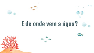 E de onde vem a água?
 