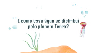 E como essa água se distribui
pelo planeta Terra?
 