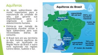 Aquíferos
 As águas subterrâneas são
muito importantes para a
manutenção da umidade do
solo, que garante sua
disponibilidade para a
vegetação a para o
abastecimento humano.
 Estima-se que metade da
população mundial utilize a
água subterrânea para suas
necessidades diárias de
consumo.
 O Brasil tem em seu território
os dois maiores aquíferos do
Mundo, um localizado na
Região Norte do Brasil e outro
mais explorado nas regiões
Centro-Oeste, Sudeste e Sul.
 