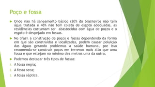 Poço e fossa
 Onde não há saneamento básico (20% do brasileiros não tem
água tratada e 48% não tem coleta de esgoto adequada), as
residências costumam ser abastecidas com água de poços e o
esgoto é despejado em fossas.
 No Brasil a construção de poços e fossas dependendo da forma
em que são construídas e localizadas, podem causar poluição
das águas gerando problemas a saúde humana, por isso
recomenda-se construir poços em terrenos mais alto que uma
fossa e que estejam no mínimo dez metros uma da outra.
 Podemos destacar três tipos de fossas:
1. A fossa negra;
2. A fossa seca;
3. A fossa séptica.
 