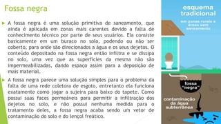 Fossa negra
 A fossa negra é uma solução primitiva de saneamento, que
ainda é aplicada em zonas mais carentes devido a falta de
conhecimento técnico por parte de seus usuários. Ela consiste
basicamente em um buraco no solo, podendo ou não ser
coberto, para onde são direcionados a água e os seus dejetos. O
conteúdo depositado na fossa negra então infiltra e se dissipa
no solo, uma vez que as superfícies da mesma não são
impermeabilizadas, dando espaço assim para a deposição de
mais material.
 A fossa negra parece uma solução simples para o problema da
falta de uma rede coletora de esgoto, entretanto ela funciona
exatamente como jogar a sujeira para baixo do tapete. Como
possui suas faces permeáveis para permitir a infiltração dos
dejetos no solo, e não possui nenhuma medida para o
tratamento deles, a fossa negra acaba sendo um vetor de
contaminação do solo e do lençol freático.
 
