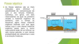 Fossa séptica
 As fossas sépticas são as mais
indicadas para diminuir a
possiblidade de contaminação do
solo e dos lençóis freáticos.
Constitui, em geral, em dois
reservatórios no qual no primeiro
recebe o material orgânico do
banheiro, com o tempo as
bactérias agem nesse material
orgânico fazendo com que água
menos suja e com menos material
orgânico passe para o outro
reservatório onde vai se infiltrar no
solo menos poluída, e com menos
probabilidade de contaminar o solo
e os lençóis freáticos.
 