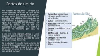 Partes de um rio
 Rios nascem de pequenos córregos que
muitas vezes são resultados de águas de um
lençol freático que emerge na superfície.
Ao longo de seu curso recebe águas de seus
afluentes (rios menores que desaguam em
rios maiores) e subafluentes ( curso de
águas que desaguam em afluentes). Em
relação ao sentido um rio tem sua
Montante e sua Jusante. Já o leito é a
parte do rio recoberta por águas no
momento.
 O rio tem uma margem direita e outra
esquerda, podemos saber a margem de um
rio olhando para jusante (sentido do curso
ou da correnteza de um rio).
 Já o talvegue é a parte mais profunda de
um rio ( O rio Amazonas em sua parte mais
profunda tem 120 metros,já o rio com o
ponto mais profundo é o rio Congo na África
com até 230 metros!)
 
